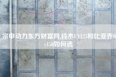 宗申动力东方财富网,铃木UY125和比亚乔fly150如何选