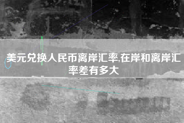 美元兑换人民币离岸汇率,在岸和离岸汇率差有多大