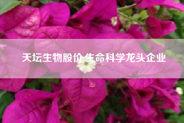 天坛生物股价,生命科学龙头企业