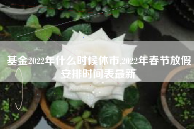 基金2022年什么时候休市,2022年春节放假安排时间表最新