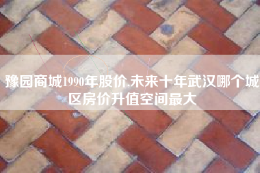 豫园商城1990年股价,未来十年武汉哪个城区房价升值空间最大