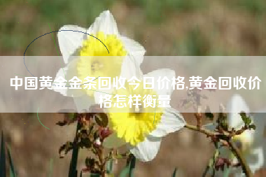 中国黄金金条回收今日价格,黄金回收价格怎样衡量