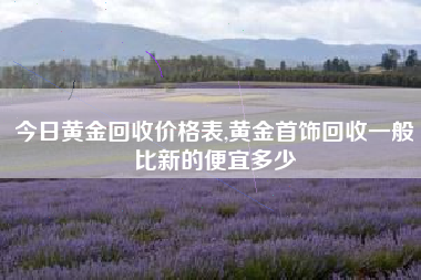 今日黄金回收价格表,黄金首饰回收一般比新的便宜多少