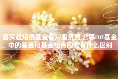 详细阅读:嘉实超短债基金客户服务费,公募FOF基金中的基金和基金组合服务有什么区别 嘉实超短债基金客户服务费,公募FOF基金中的基金和基金组合服务有什么区别