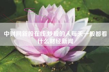 中财网新股在线,炒股的人每天一般都看什么财经新闻