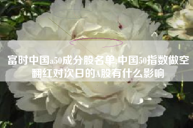富时中国a50成分股名单,中国50指数做空翻红对次日的A股有什么影响
