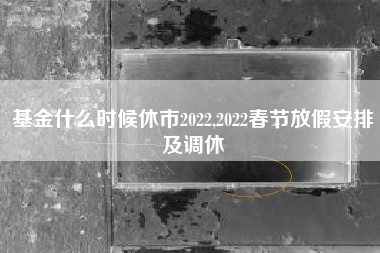基金什么时候休市2022,2022春节放假安排及调休