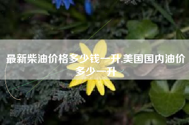 详细阅读:最新柴油价格多少钱一升,美国国内油价多少一升 最新柴油价格多少钱一升,美国国内油价多少一升