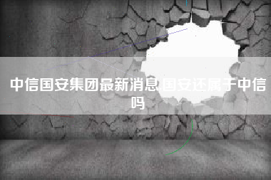 中信国安集团最新消息,国安还属于中信吗