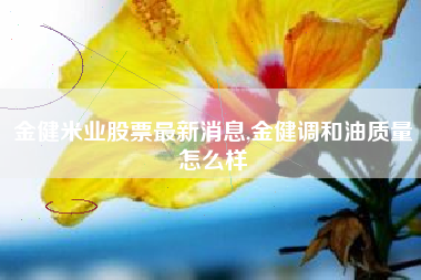金健米业股票最新消息,金健调和油质量怎么样