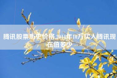 腾讯股票历史价格,2014年10万买入腾讯现在值多少