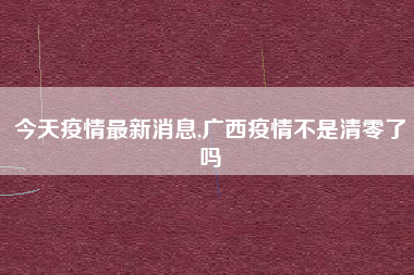 今天疫情最新消息,广西疫情不是清零了吗