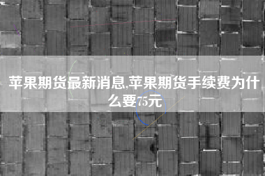 苹果期货最新消息,苹果期货手续费为什么要75元
