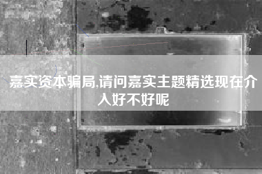 嘉实资本骗局,请问嘉实主题精选现在介入好不好呢