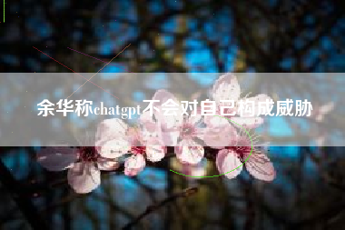 余华称chatgpt不会对自己构成威胁