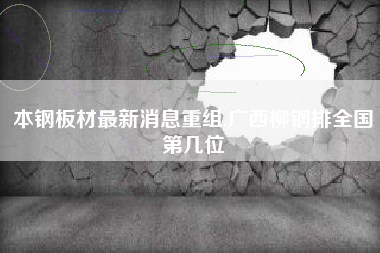 本钢板材最新消息重组,广西柳钢排全国第几位