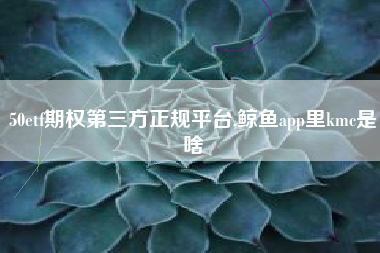 50etf期权第三方正规平台,鲸鱼app里kmc是啥