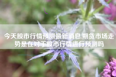今天股市行情预测最新消息,期货市场走势是在对于股市行情进行预测吗
