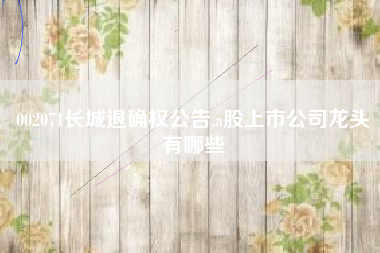 002071长城退确权公告,a股上市公司龙头有哪些
