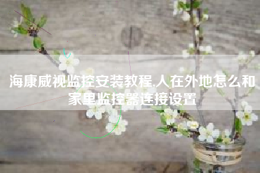 海康威视监控安装教程,人在外地怎么和家里监控器连接设置