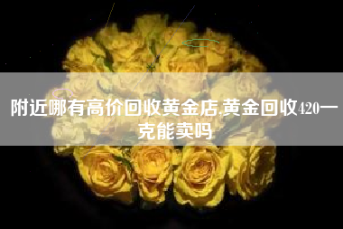 附近哪有高价回收黄金店,黄金回收420一克能卖吗