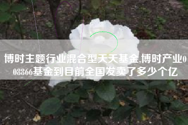 博时主题行业混合型天天基金,博时产业008866基金到目前全国发卖了多少个亿