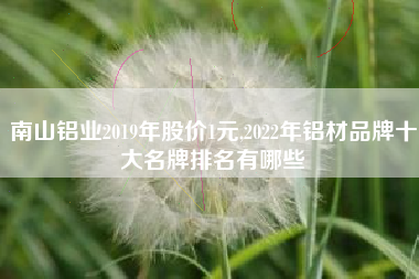 南山铝业2019年股价1元,2022年铝材品牌十大名牌排名有哪些