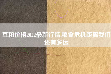 豆粕价格2022最新行情,粮食危机距离我们还有多远