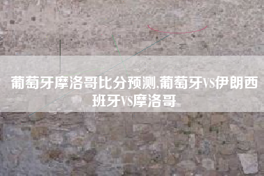 葡萄牙摩洛哥比分预测,葡萄牙VS伊朗西班牙VS摩洛哥