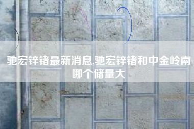 驰宏锌锗最新消息,驰宏锌锗和中金岭南哪个储量大