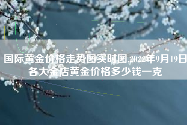 详细阅读:国际黄金价格走势图实时图,2022年9月19日各大金店黄金价格多少钱一克 国际黄金价格走势图实时图,2022年9月19日各大金店黄金价格多少钱一克