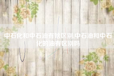 中石化和中石油有啥区别,中石油和中石化的油有区别吗