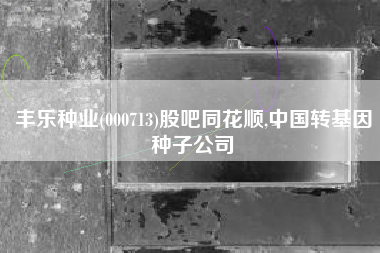 丰乐种业(000713)股吧同花顺,中国转基因种子公司