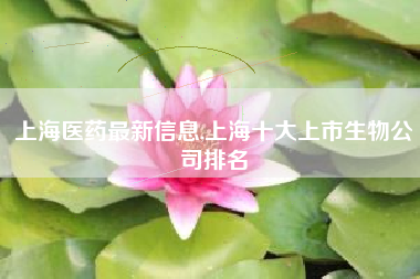 上海医药最新信息,上海十大上市生物公司排名
