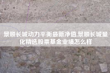景顺长城动力平衡最新净值,景顺长城量化精选股票基金业绩怎么样