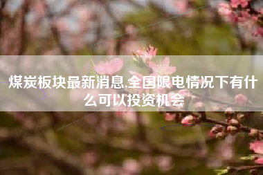 煤炭板块最新消息,全国限电情况下有什么可以投资机会