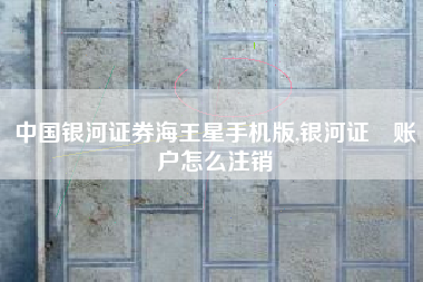 中国银河证券海王星手机版,银河证劵账户怎么注销