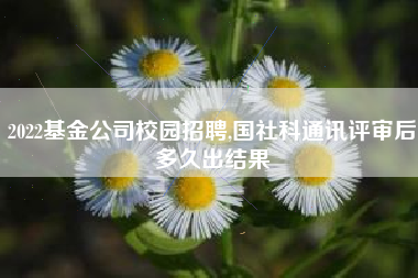 2022基金公司校园招聘,国社科通讯评审后多久出结果