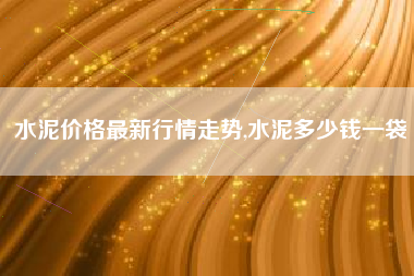 水泥价格最新行情走势,水泥多少钱一袋