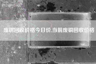 废钢回收价格今日价,当前废铜回收价格