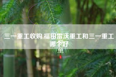 三一重工收购,福田雷沃重工和三一重工哪个好