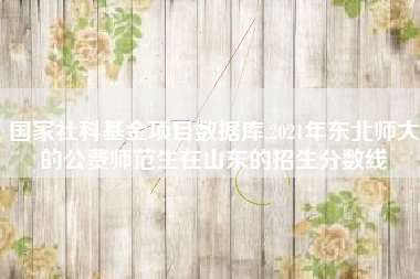 国家社科基金项目数据库,2021年东北师大的公费师范生在山东的招生分数线