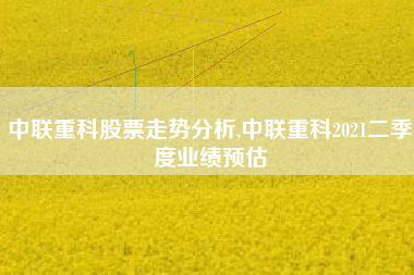 中联重科股票走势分析,中联重科2021二季度业绩预估