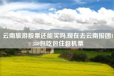 云南旅游股票还能买吗,现在去云南报团1380包吃包住包机票