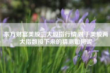 东方财富美股三大股指行情,对于美股两大指数接下来的猜测如何呢