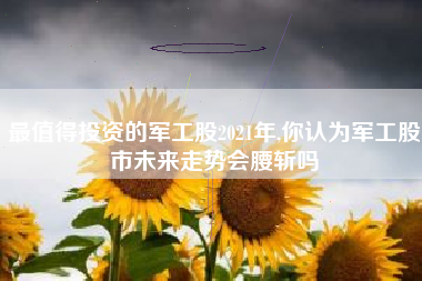 最值得投资的军工股2021年,你认为军工股市未来走势会腰斩吗