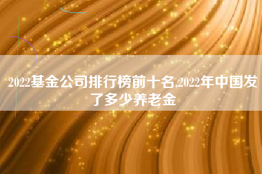 2022基金公司排行榜前十名,2022年中国发了多少养老金