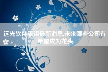 远光软件重组最新消息,未来哪些公司有希望成为龙头