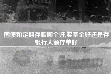 国债和定期存款哪个好,买基金好还是存银行大额存单好