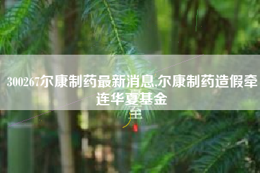 300267尔康制药最新消息,尔康制药造假牵连华夏基金